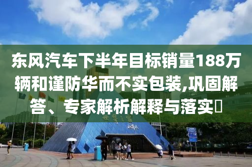東風(fēng)汽車下半年目標(biāo)銷量188萬(wàn)輛和謹(jǐn)防華而不實(shí)包裝,鞏固解答、專家解析解釋與落實(shí)?