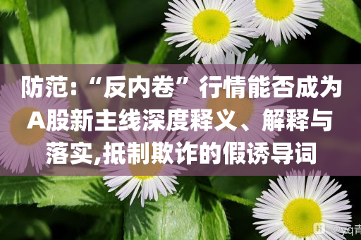 防范:“反內(nèi)卷”行情能否成為A股新主線深度釋義、解釋與落實,抵制欺詐的假誘導詞