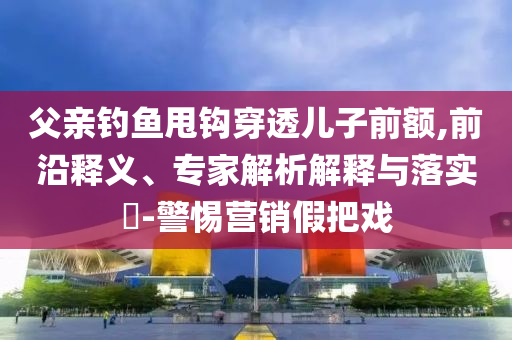 父親釣魚甩鉤穿透兒子前額,前沿釋義、專家解析解釋與落實(shí)?-警惕營銷假把戲