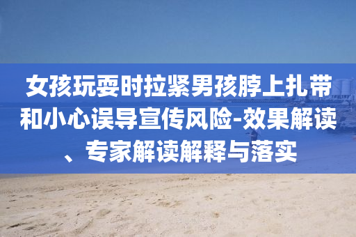 女孩玩耍時拉緊男孩脖上扎帶和小心誤導(dǎo)宣傳風(fēng)險-效果解讀、專家解讀解釋與落實