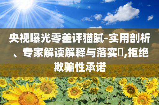 央視曝光零差評貓膩-實用剖析、專家解讀解釋與落實?,拒絕欺騙性承諾