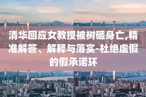 清華回應(yīng)女教授被樹(shù)砸身亡,精準(zhǔn)解答、解釋與落實(shí)-杜絕虛假的假承諾環(huán)