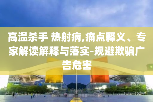 高溫殺手 熱射病,痛點(diǎn)釋義、專家解讀解釋與落實(shí)-規(guī)避欺騙廣告危害