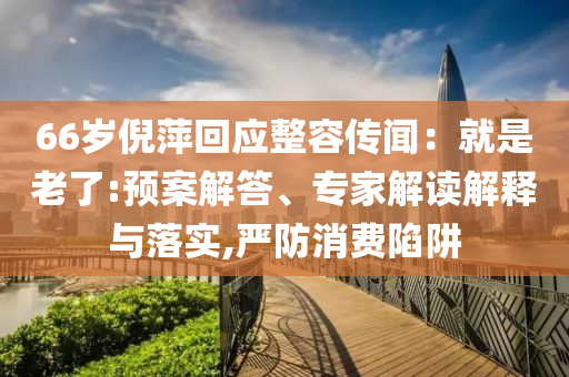 66歲倪萍回應(yīng)整容傳聞：就是老了:預(yù)案解答、專家解讀解釋與落實(shí),嚴(yán)防消費(fèi)陷阱
