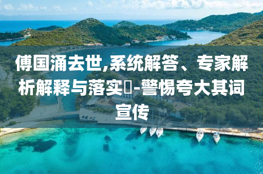 傅國(guó)涌去世,系統(tǒng)解答、專家解析解釋與落實(shí)?-警惕夸大其詞宣傳