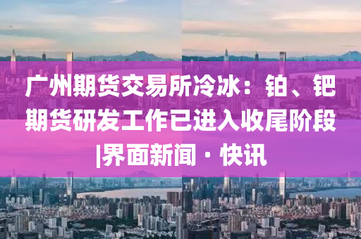 廣州期貨交易所冷冰：鉑、鈀期貨研發(fā)工作已進(jìn)入收尾階段|界面新聞 · 快訊