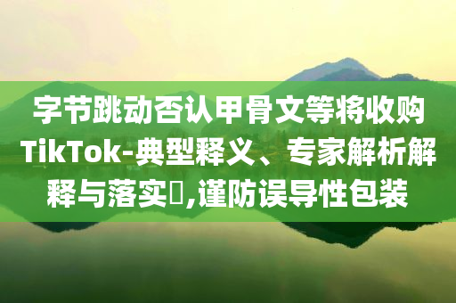 字節(jié)跳動(dòng)否認(rèn)甲骨文等將收購(gòu)TikTok-典型釋義、專家解析解釋與落實(shí)?,謹(jǐn)防誤導(dǎo)性包裝