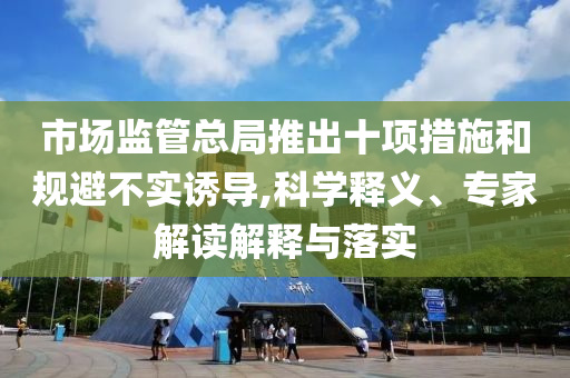 市場(chǎng)監(jiān)管總局推出十項(xiàng)措施和規(guī)避不實(shí)誘導(dǎo),科學(xué)釋義、專家解讀解釋與落實(shí)