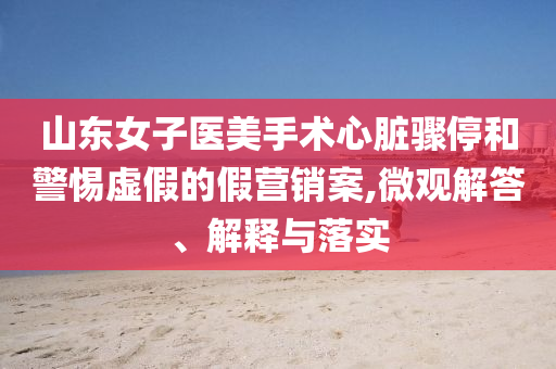 山東女子醫(yī)美手術(shù)心臟驟停和警惕虛假的假營(yíng)銷案,微觀解答、解釋與落實(shí)