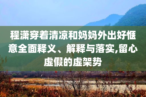 程瀟穿著清涼和媽媽外出好愜意全面釋義、解釋與落實(shí),留心虛假的虛架勢(shì)