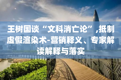 王樹國談“文科消亡論”,抵制虛假渲染術(shù)-營銷釋義、專家解讀解釋與落實