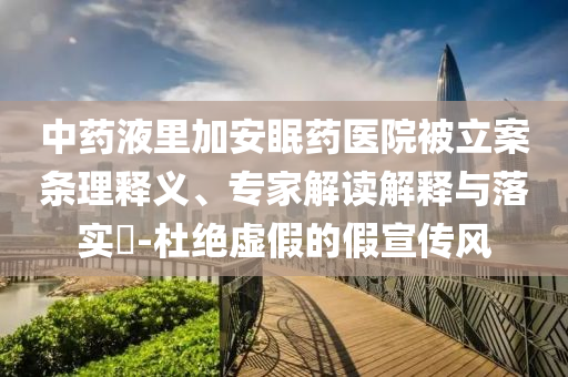 中藥液里加安眠藥醫(yī)院被立案條理釋義、專家解讀解釋與落實?-杜絕虛假的假宣傳風