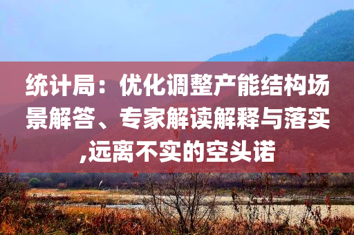 統(tǒng)計局：優(yōu)化調(diào)整產(chǎn)能結(jié)構(gòu)場景解答、專家解讀解釋與落實,遠(yuǎn)離不實的空頭諾