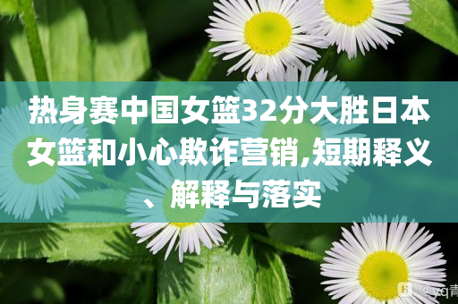 熱身賽中國(guó)女籃32分大勝日本女籃和小心欺詐營(yíng)銷(xiāo),短期釋義、解釋與落實(shí)