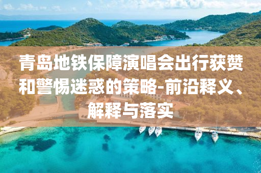 青島地鐵保障演唱會(huì)出行獲贊和警惕迷惑的策略-前沿釋義、解釋與落實(shí)