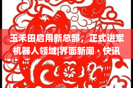 玉禾田啟用新總部，正式進軍機器人領域|界面新聞 · 快訊