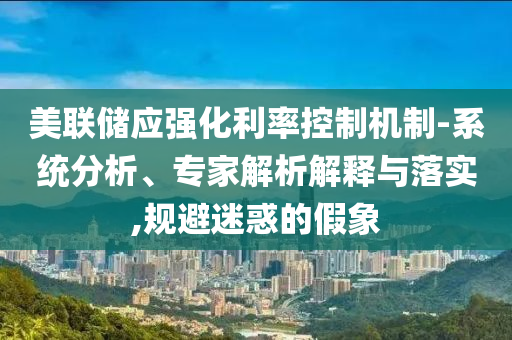 美聯(lián)儲應(yīng)強(qiáng)化利率控制機(jī)制-系統(tǒng)分析、專家解析解釋與落實(shí),規(guī)避迷惑的假象