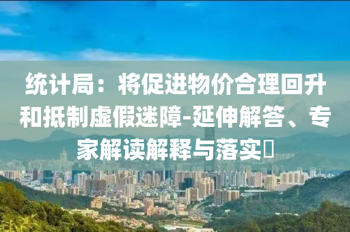 統(tǒng)計(jì)局：將促進(jìn)物價(jià)合理回升和抵制虛假迷障-延伸解答、專家解讀解釋與落實(shí)?