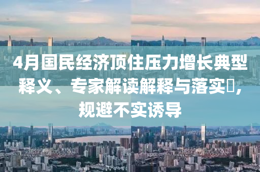 4月國民經(jīng)濟(jì)頂住壓力增長典型釋義、專家解讀解釋與落實(shí)?,規(guī)避不實(shí)誘導(dǎo)
