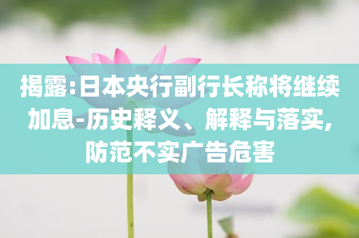 揭露:日本央行副行長稱將繼續(xù)加息-歷史釋義、解釋與落實(shí),防范不實(shí)廣告危害