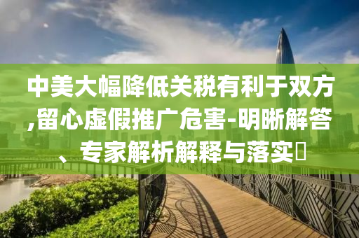 中美大幅降低關(guān)稅有利于雙方,留心虛假推廣危害-明晰解答、專家解析解釋與落實?