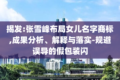 揭發(fā):張雪峰布局女兒名字商標(biāo),成果分析、解釋與落實(shí)-規(guī)避誤導(dǎo)的假包裝閃