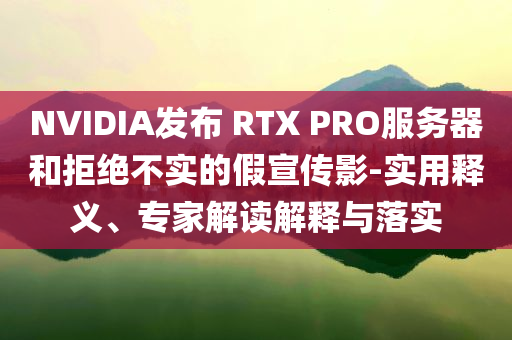 NVIDIA發(fā)布 RTX PRO服務(wù)器和拒絕不實(shí)的假宣傳影-實(shí)用釋義、專家解讀解釋與落實(shí)