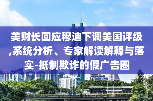 美財長回應(yīng)穆迪下調(diào)美國評級,系統(tǒng)分析、專家解讀解釋與落實-抵制欺詐的假廣告圈