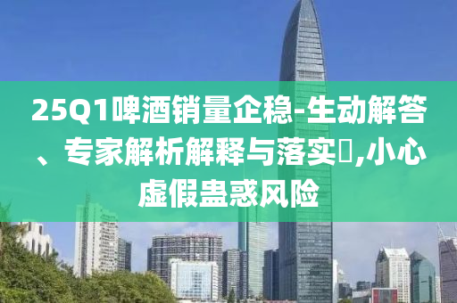 25Q1啤酒銷量企穩(wěn)-生動(dòng)解答、專家解析解釋與落實(shí)?,小心虛假蠱惑風(fēng)險(xiǎn)