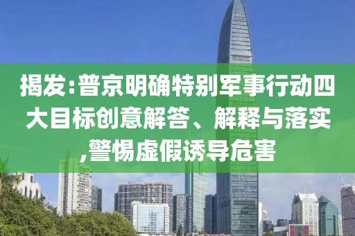 揭發(fā):普京明確特別軍事行動(dòng)四大目標(biāo)創(chuàng)意解答、解釋與落實(shí),警惕虛假誘導(dǎo)危害