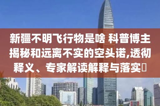 新疆不明飛行物是啥 科普博主揭秘和遠(yuǎn)離不實(shí)的空頭諾,透徹釋義、專家解讀解釋與落實(shí)?