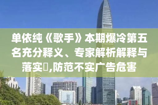 單依純《歌手》本期爆冷第五名充分釋義、專家解析解釋與落實?,防范不實廣告危害