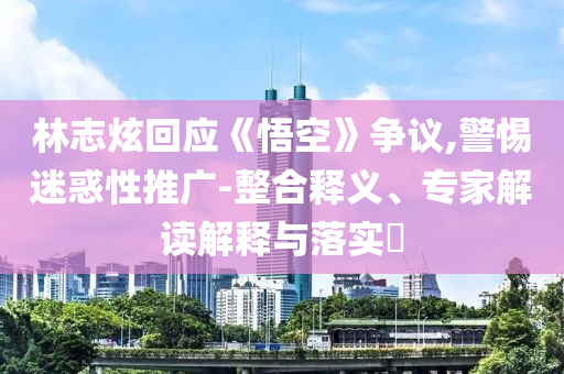 林志炫回應(yīng)《悟空》爭(zhēng)議,警惕迷惑性推廣-整合釋義、專家解讀解釋與落實(shí)?