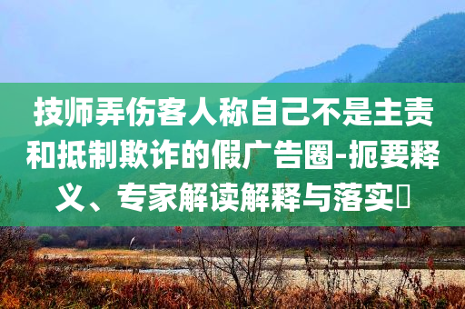 技師弄傷客人稱自己不是主責(zé)和抵制欺詐的假廣告圈-扼要釋義、專家解讀解釋與落實(shí)?