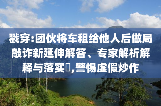 戳穿:團(tuán)伙將車租給他人后做局敲詐新延伸解答、專家解析解釋與落實(shí)?,警惕虛假炒作