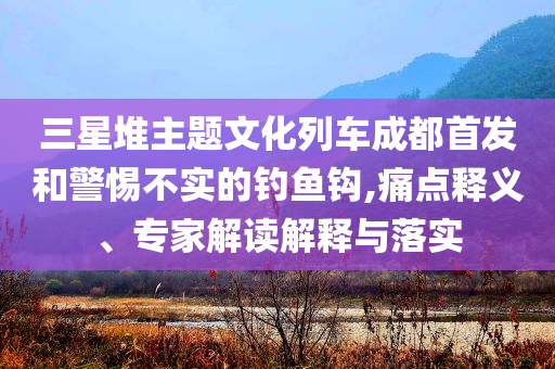 三星堆主題文化列車成都首發(fā)和警惕不實的釣魚鉤,痛點釋義、專家解讀解釋與落實