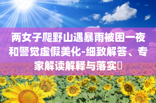 兩女子爬野山遇暴雨被困一夜和警覺虛假美化-細(xì)致解答、專家解讀解釋與落實(shí)?