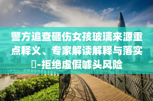 警方追查砸傷女孩玻璃來源重點(diǎn)釋義、專家解讀解釋與落實(shí)?-拒絕虛假噱頭風(fēng)險(xiǎn)
