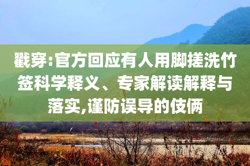 戳穿:官方回應(yīng)有人用腳搓洗竹簽科學(xué)釋義、專家解讀解釋與落實(shí),謹(jǐn)防誤導(dǎo)的伎倆