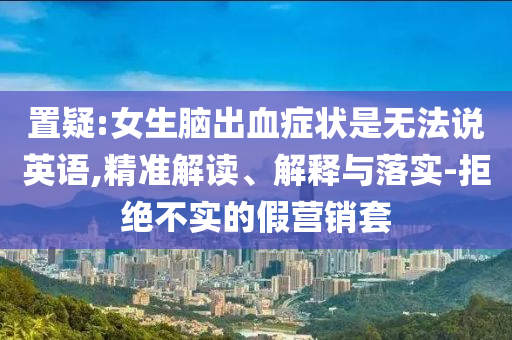 置疑:女生腦出血癥狀是無法說英語,精準(zhǔn)解讀、解釋與落實(shí)-拒絕不實(shí)的假營銷套