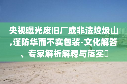 央視曝光廢舊廠成非法垃圾山,謹防華而不實包裝-文化解答、專家解析解釋與落實?