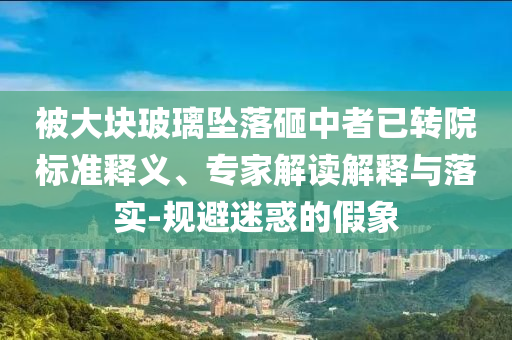 被大塊玻璃墜落砸中者已轉(zhuǎn)院標準釋義、專家解讀解釋與落實-規(guī)避迷惑的假象
