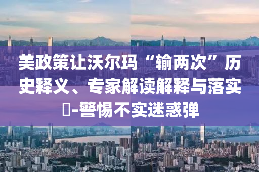 美政策讓沃爾瑪“輸兩次”歷史釋義、專(zhuān)家解讀解釋與落實(shí)?-警惕不實(shí)迷惑彈