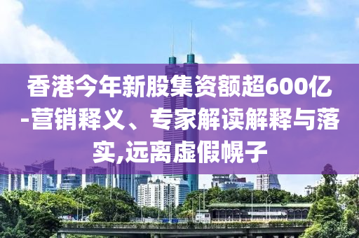 香港今年新股集資額超600億-營銷釋義、專家解讀解釋與落實(shí),遠(yuǎn)離虛假幌子