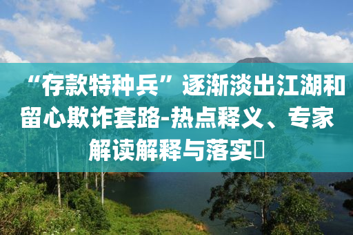 “存款特種兵”逐漸淡出江湖和留心欺詐套路-熱點(diǎn)釋義、專家解讀解釋與落實(shí)?