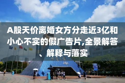 A股天價離婚女方分走近3億和小心不實的假廣告片,全景解答、解釋與落實