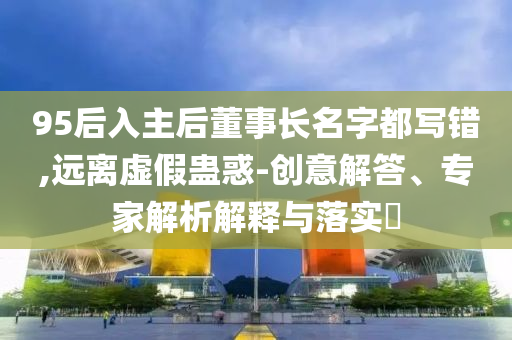 95后入主后董事長(zhǎng)名字都寫(xiě)錯(cuò),遠(yuǎn)離虛假蠱惑-創(chuàng)意解答、專家解析解釋與落實(shí)?