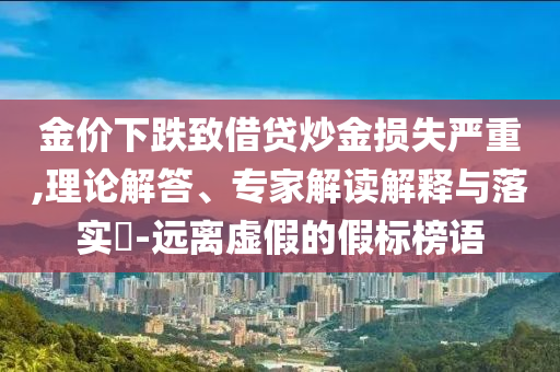 金價(jià)下跌致借貸炒金損失嚴(yán)重,理論解答、專家解讀解釋與落實(shí)?-遠(yuǎn)離虛假的假標(biāo)榜語