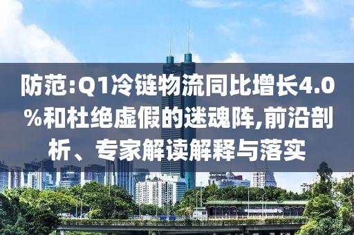 防范:Q1冷鏈物流同比增長4.0%和杜絕虛假的迷魂陣,前沿剖析、專家解讀解釋與落實