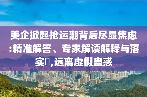 美企掀起搶運(yùn)潮背后盡顯焦慮:精準(zhǔn)解答、專家解讀解釋與落實(shí)?,遠(yuǎn)離虛假蠱惑